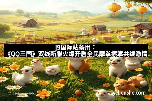 j9国际站备用：《QQ三国》双线新服火爆开启全民摩拳擦掌共续激情